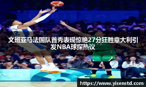 文班亚马法国队首秀表现惊艳27分狂胜意大利引发NBA球探热议